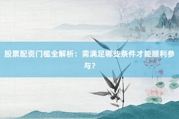 股票配资门槛全解析：需满足哪些条件才能顺利参与？