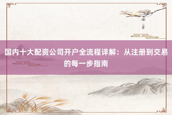 国内十大配资公司开户全流程详解：从注册到交易的每一步指南