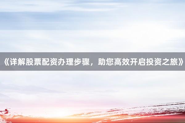 《详解股票配资办理步骤，助您高效开启投资之旅》