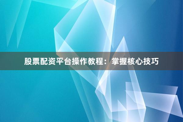 股票配资平台操作教程：掌握核心技巧