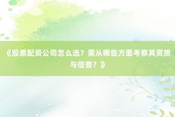 《股票配资公司怎么选？需从哪些方面考察其资质与信誉？》