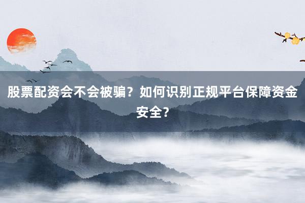 股票配资会不会被骗？如何识别正规平台保障资金安全？