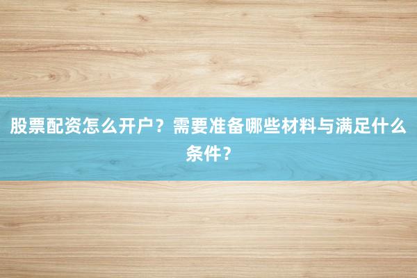 股票配资怎么开户？需要准备哪些材料与满足什么条件？