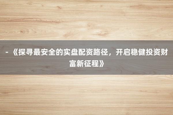 - 《探寻最安全的实盘配资路径，开启稳健投资财富新征程》