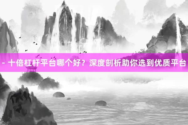 - 十倍杠杆平台哪个好？深度剖析助你选到优质平台