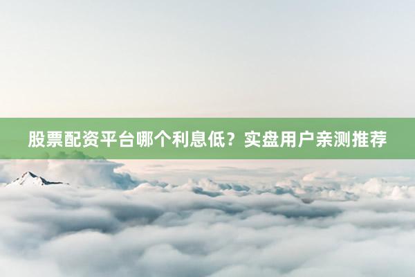 股票配资平台哪个利息低？实盘用户亲测推荐