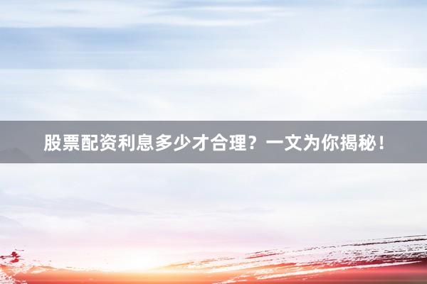 股票配资利息多少才合理？一文为你揭秘！