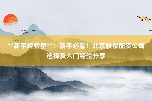 **新手经验型**：新手必看！北京股票配资公司选择及入门经验分享