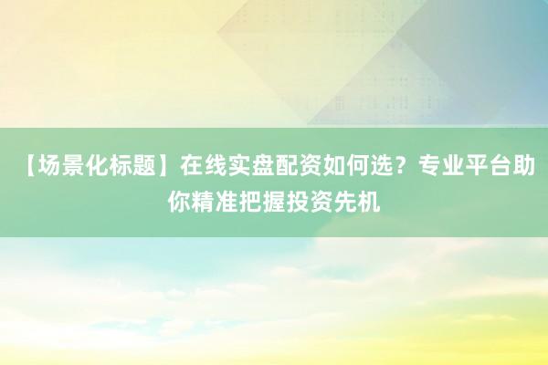 【场景化标题】在线实盘配资如何选？专业平台助你精准把握投资先机