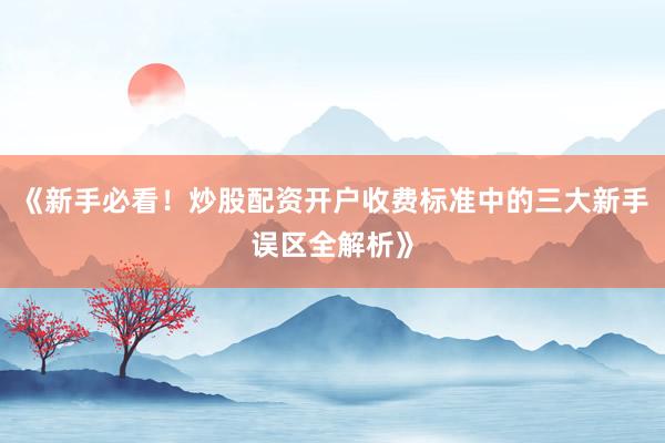 《新手必看！炒股配资开户收费标准中的三大新手误区全解析》