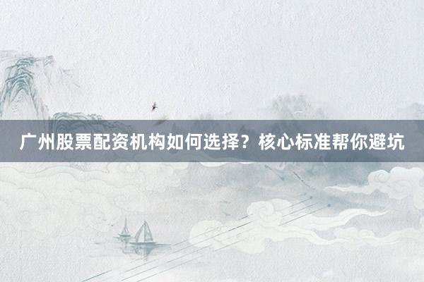 广州股票配资机构如何选择？核心标准帮你避坑