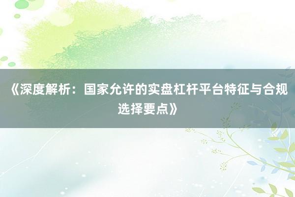 《深度解析：国家允许的实盘杠杆平台特征与合规选择要点》