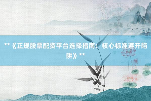**《正规股票配资平台选择指南：核心标准避开陷阱》**