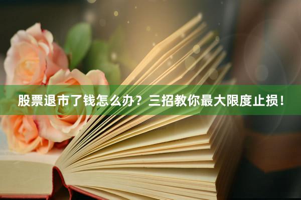 股票退市了钱怎么办？三招教你最大限度止损！