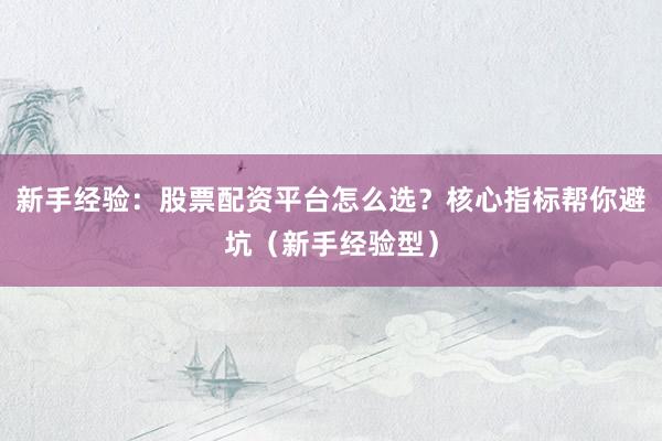 新手经验：股票配资平台怎么选？核心指标帮你避坑（新手经验型）
