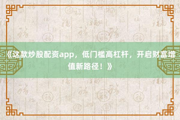 《这款炒股配资app，低门槛高杠杆，开启财富增值新路径！》