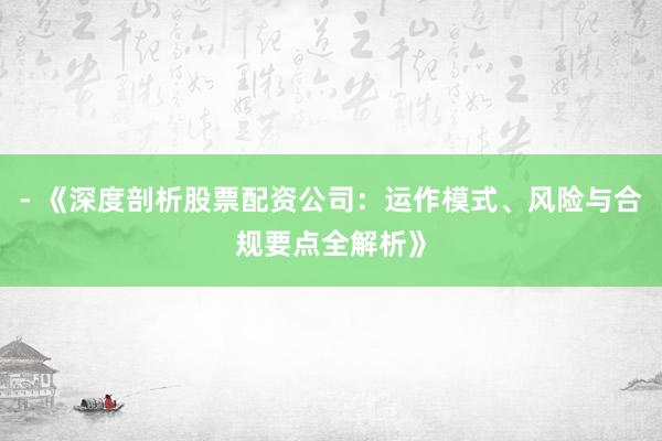 - 《深度剖析股票配资公司：运作模式、风险与合规要点全解析》