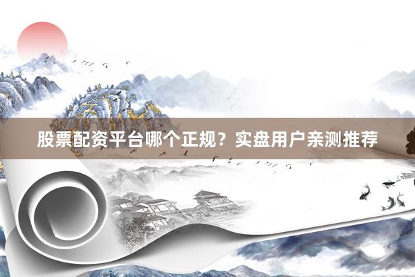 股票配资平台哪个正规？实盘用户亲测推荐