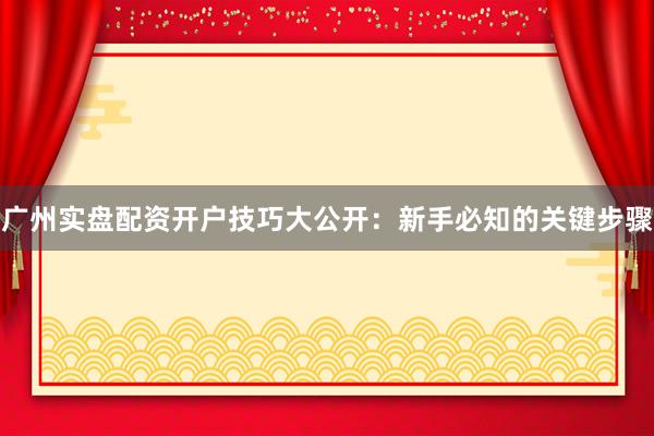 广州实盘配资开户技巧大公开：新手必知的关键步骤