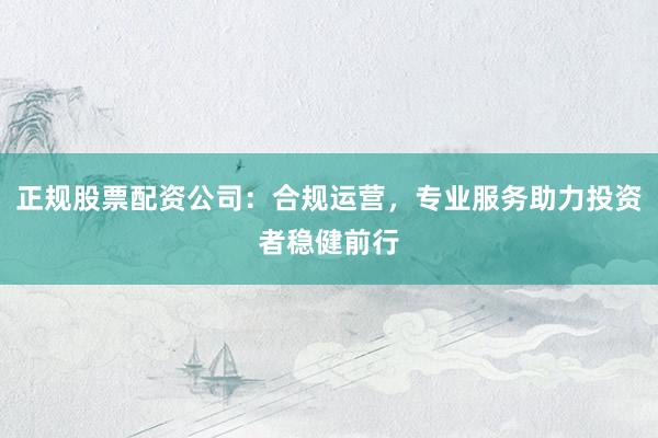 正规股票配资公司：合规运营，专业服务助力投资者稳健前行