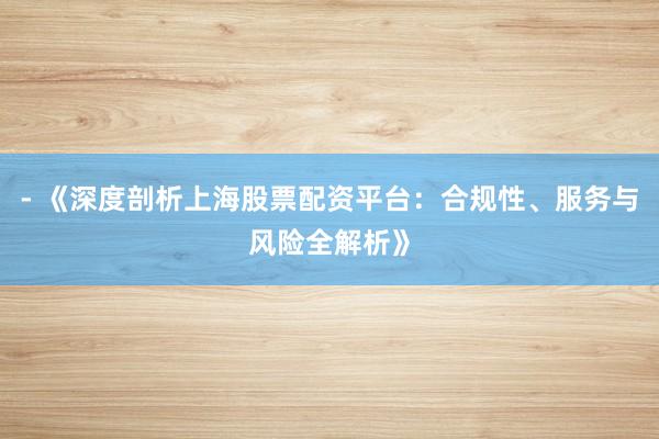 - 《深度剖析上海股票配资平台：合规性、服务与风险全解析》