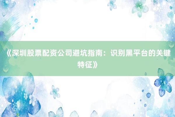 《深圳股票配资公司避坑指南：识别黑平台的关键特征》