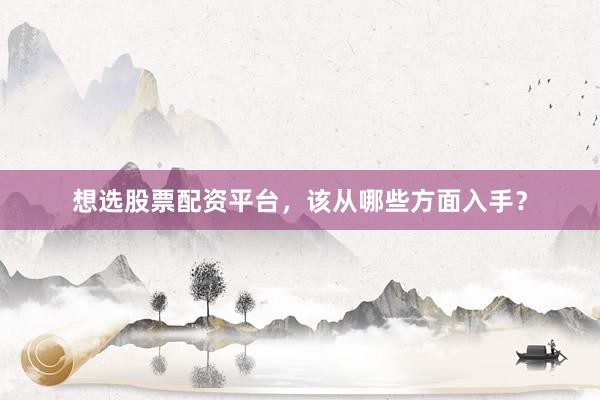 想选股票配资平台，该从哪些方面入手？
