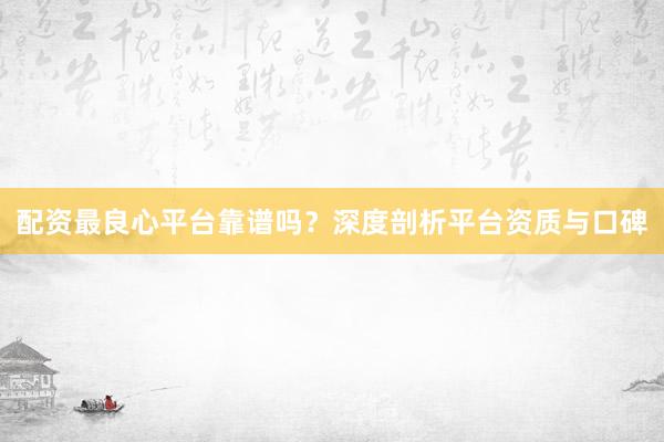 配资最良心平台靠谱吗？深度剖析平台资质与口碑