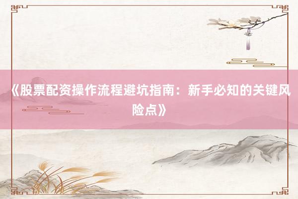 《股票配资操作流程避坑指南：新手必知的关键风险点》