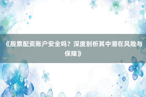 《股票配资账户安全吗？深度剖析其中潜在风险与保障》