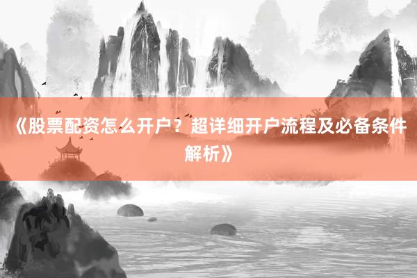 《股票配资怎么开户？超详细开户流程及必备条件解析》
