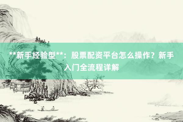 **新手经验型**：股票配资平台怎么操作？新手入门全流程详解