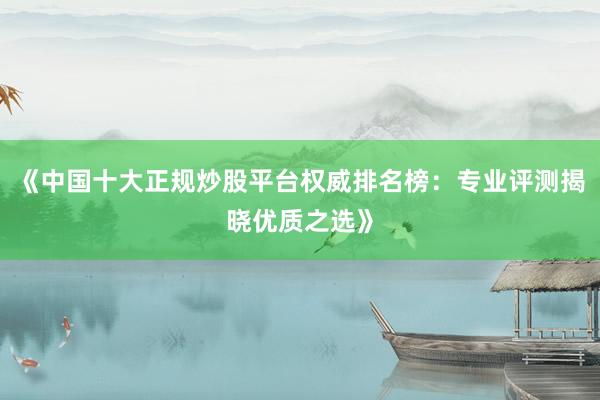 《中国十大正规炒股平台权威排名榜：专业评测揭晓优质之选》