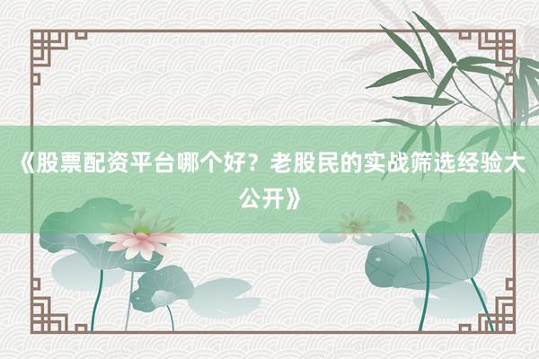 《股票配资平台哪个好？老股民的实战筛选经验大公开》