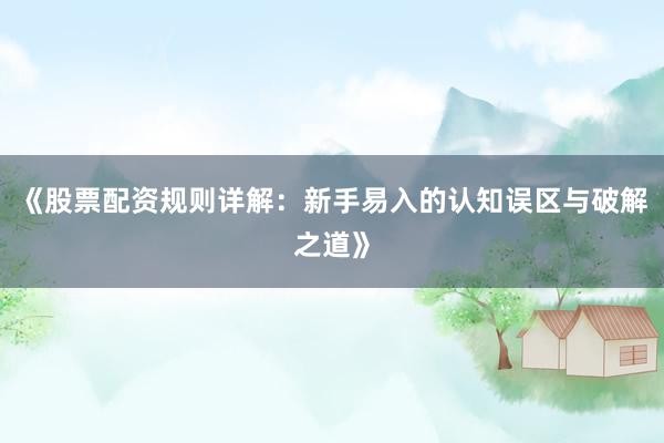 《股票配资规则详解：新手易入的认知误区与破解之道》