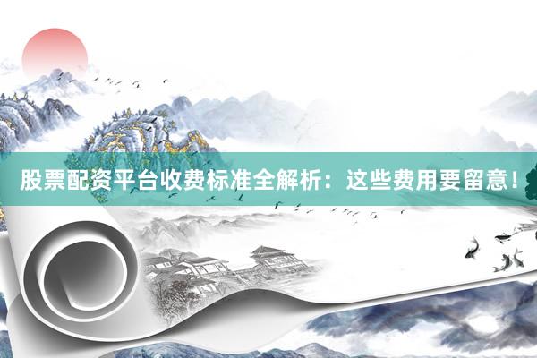 股票配资平台收费标准全解析：这些费用要留意！