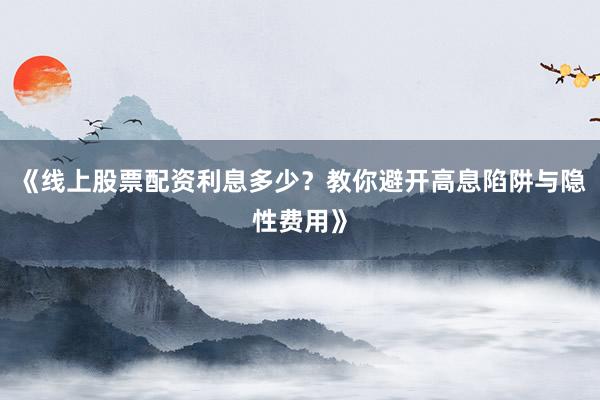《线上股票配资利息多少？教你避开高息陷阱与隐性费用》