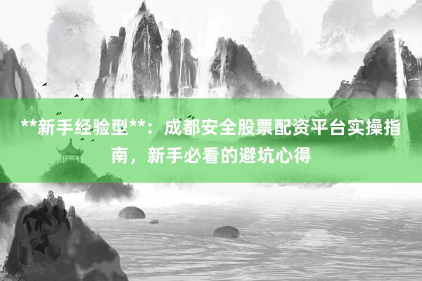 **新手经验型**：成都安全股票配资平台实操指南，新手必看的避坑心得