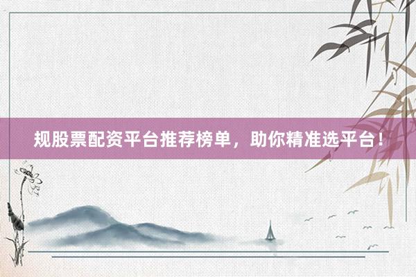 规股票配资平台推荐榜单，助你精准选平台！