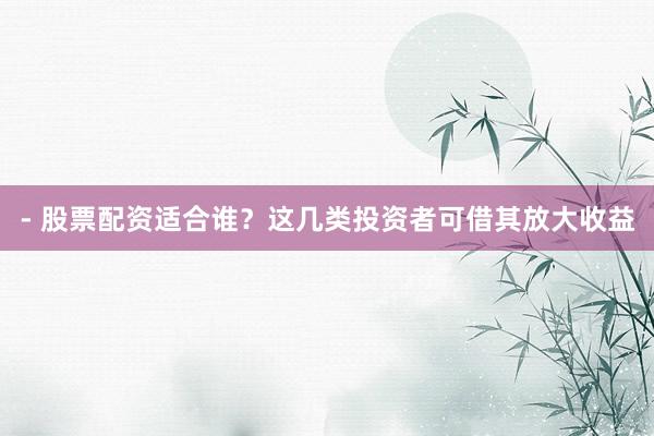 - 股票配资适合谁？这几类投资者可借其放大收益