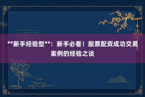 **新手经验型**：新手必看！股票配资成功交易案例的经验之谈