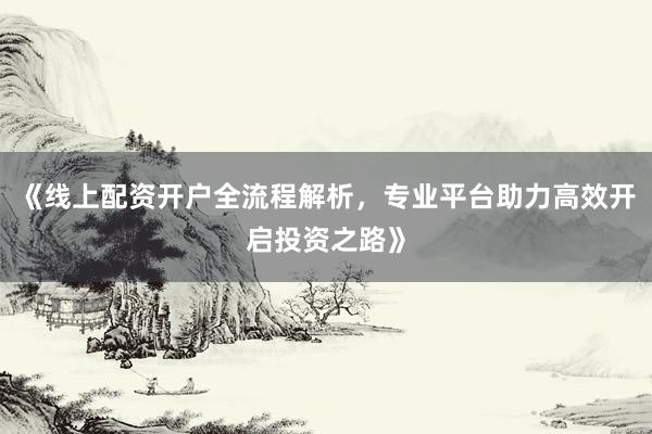 《线上配资开户全流程解析，专业平台助力高效开启投资之路》
