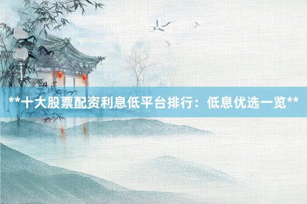 **十大股票配资利息低平台排行：低息优选一览**