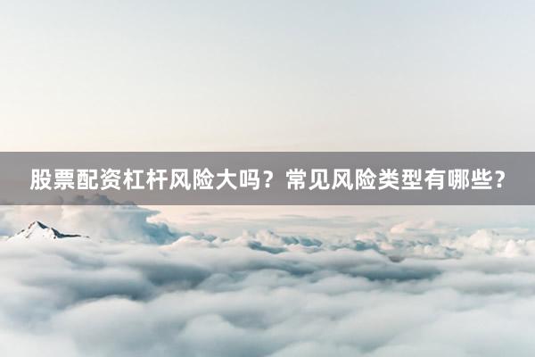 股票配资杠杆风险大吗？常见风险类型有哪些？