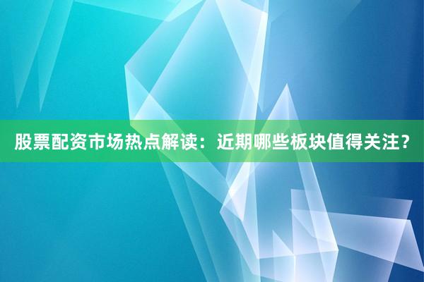 股票配资市场热点解读：近期哪些板块值得关注？