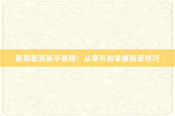 股票配资新手教程：从零开始掌握投资技巧