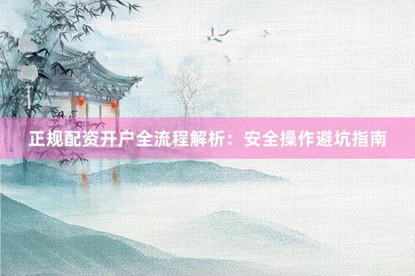 正规配资开户全流程解析：安全操作避坑指南
