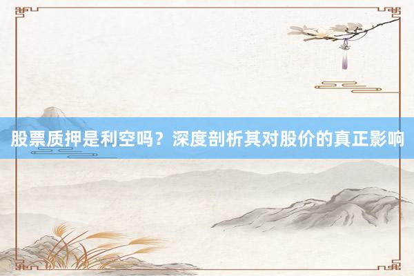 股票质押是利空吗？深度剖析其对股价的真正影响
