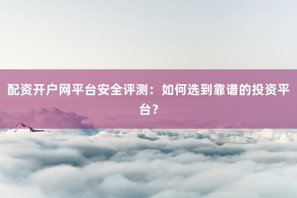 配资开户网平台安全评测：如何选到靠谱的投资平台？