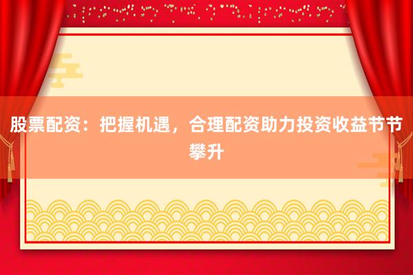 股票配资：把握机遇，合理配资助力投资收益节节攀升